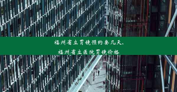 福州省立胃镜预约要几天,福州省立医院胃镜价格