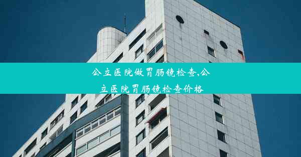 公立医院做胃肠镜检查,公立医院胃肠镜检查价格