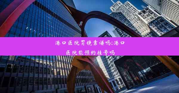 港口医院胃镜靠谱吗;港口医院能预约挂号吗