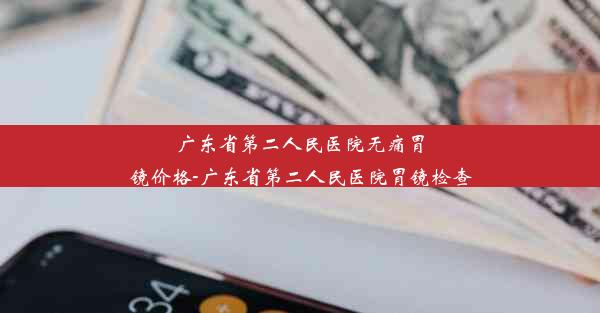 广东省第二人民医院无痛胃镜价格-广东省第二人民医院胃镜检查