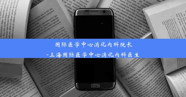 国际医学中心消化内科院长-上海国际医学中心消化内科医生