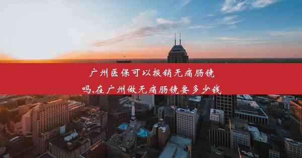 广州医保可以报销无痛肠镜吗,在广州做无痛肠镜要多少钱