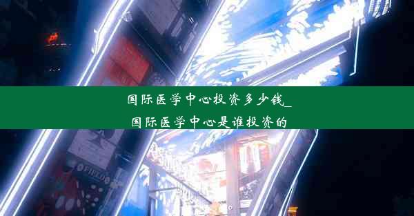 国际医学中心投资多少钱_国际医学中心是谁投资的