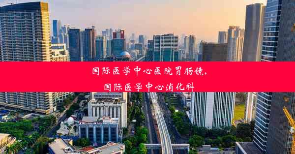 国际医学中心医院胃肠镜,国际医学中心消化科