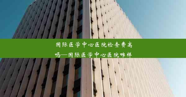 <b>国际医学中心医院检查费高吗—国际医学中心医院咋样</b>