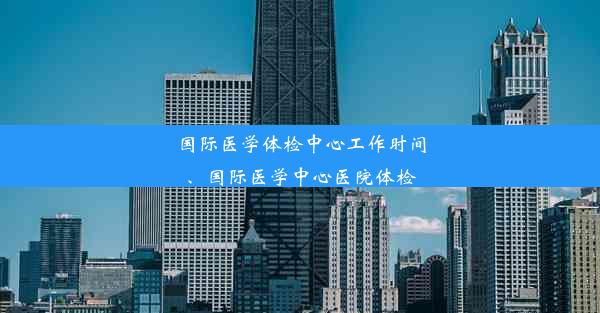 国际医学体检中心工作时间、国际医学中心医院体检