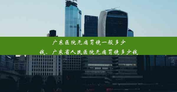 广东医院无痛胃镜一般多少钱、广东省人民医院无痛胃镜多少钱