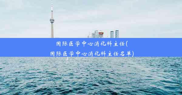 国际医学中心消化科主任(国际医学中心消化科主任名单)