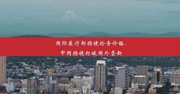 国际医疗部肠镜检查价格、中国肠镜打破国外垄断