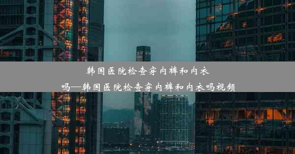 韩国医院检查穿内裤和内衣吗—韩国医院检查穿内裤和内衣吗视频