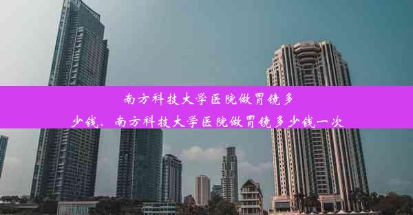 南方科技大学医院做胃镜多少钱、南方科技大学医院做胃镜多少钱一次