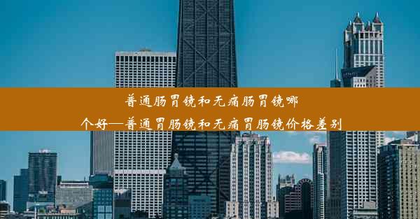 普通肠胃镜和无痛肠胃镜哪个好—普通胃肠镜和无痛胃肠镜价格差别