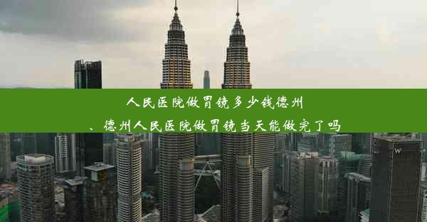 人民医院做胃镜多少钱德州、德州人民医院做胃镜当天能做完了吗