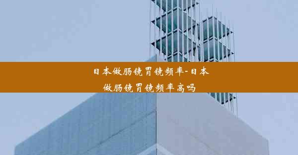 日本做肠镜胃镜频率-日本做肠镜胃镜频率高吗