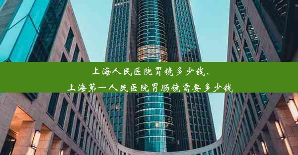 上海人民医院胃镜多少钱、上海第一人民医院胃肠镜需要多少钱