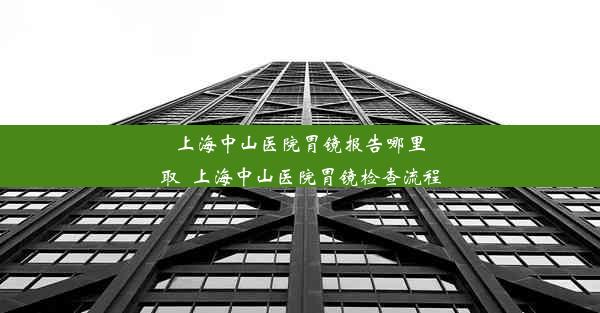 上海中山医院胃镜报告哪里取_上海中山医院胃镜检查流程