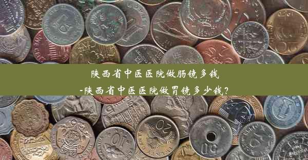 陕西省中医医院做肠镜多钱-陕西省中医医院做胃镜多少钱？