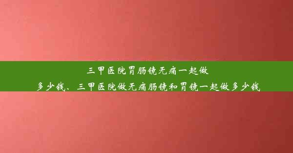 三甲医院胃肠镜无痛一起做多少钱、三甲医院做无痛肠镜和胃镜一起做多少钱