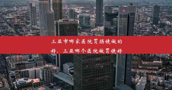 三亚市哪家医院胃肠镜做的好、三亚哪个医院做胃镜好