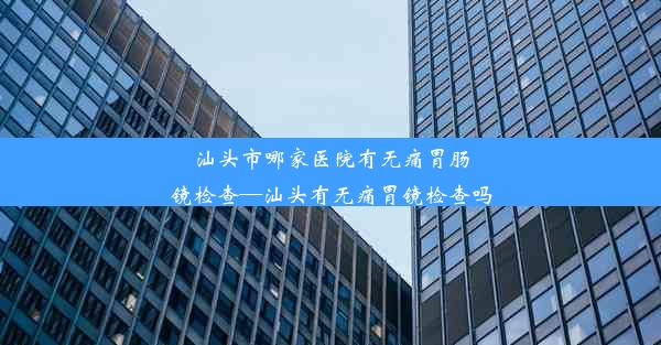 汕头市哪家医院有无痛胃肠镜检查—汕头有无痛胃镜检查吗