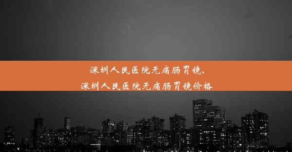 深圳人民医院无痛肠胃镜,深圳人民医院无痛肠胃镜价格