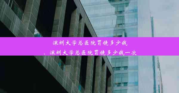 <b>深圳大学总医院胃镜多少钱、深圳大学总医院胃镜多少钱一次</b>