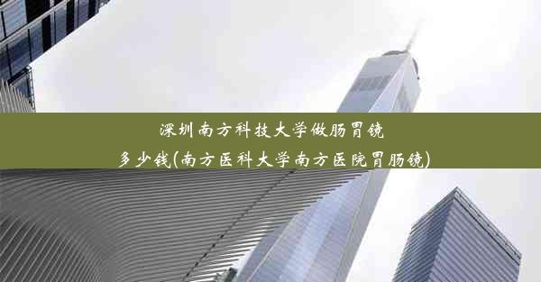 深圳南方科技大学做肠胃镜多少钱(南方医科大学南方医院胃肠镜)