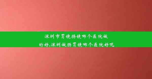 深圳市胃镜肠镜哪个医院做的好,深圳做肠胃镜哪个医院好呢