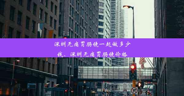 深圳无痛胃肠镜一起做多少钱、深圳无痛胃肠镜价格