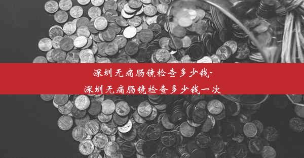 深圳无痛肠镜检查多少钱-深圳无痛肠镜检查多少钱一次