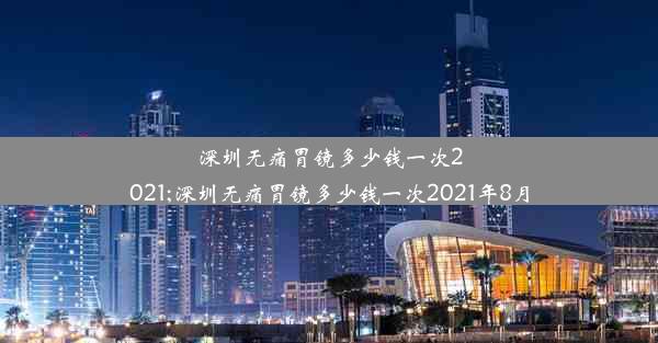 深圳无痛胃镜多少钱一次2021;深圳无痛胃镜多少钱一次2021年8月