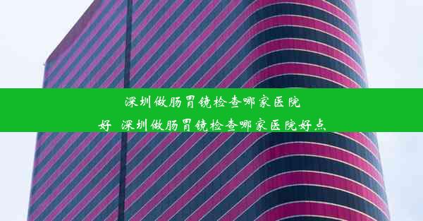 深圳做肠胃镜检查哪家医院好_深圳做肠胃镜检查哪家医院好点