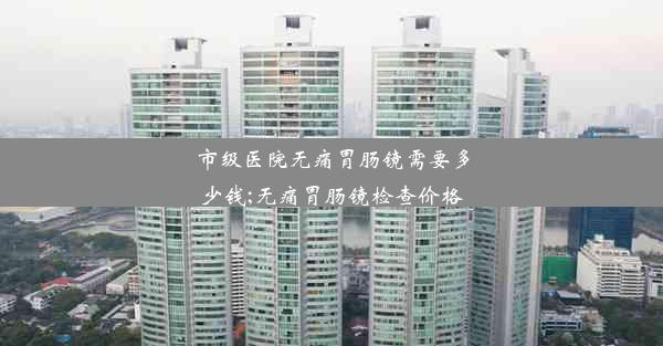 市级医院无痛胃肠镜需要多少钱;无痛胃肠镜检查价格