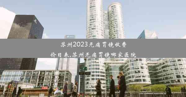 苏州2023无痛胃镜收费价目表,苏州无痛胃镜哪家医院