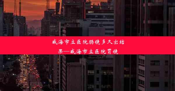 威海市立医院肠镜多久出结果—威海市立医院胃镜