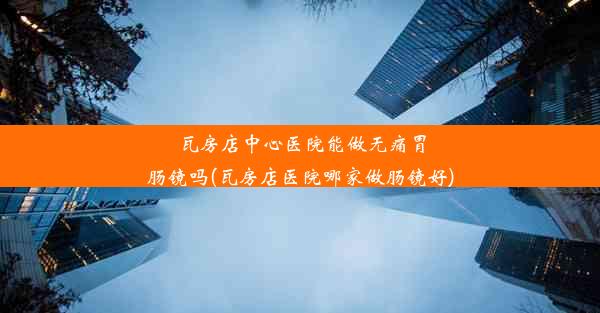 瓦房店中心医院能做无痛胃肠镜吗(瓦房店医院哪家做肠镜好)