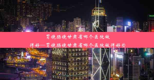 胃镜肠镜甘肃省哪个医院做得好—胃镜肠镜甘肃省哪个医院做得好些