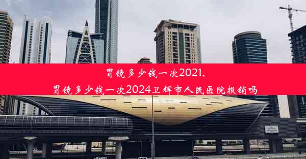 胃镜多少钱一次2021,胃镜多少钱一次2024卫辉市人民医院报销吗