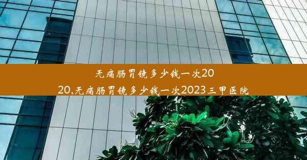 <b>无痛肠胃镜多少钱一次2020,无痛肠胃镜多少钱一次2023三甲医院</b>