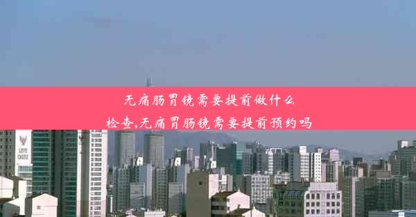 无痛肠胃镜需要提前做什么检查,无痛胃肠镜需要提前预约吗