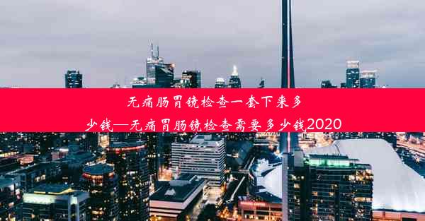 无痛肠胃镜检查一套下来多少钱—无痛胃肠镜检查需要多少钱2020