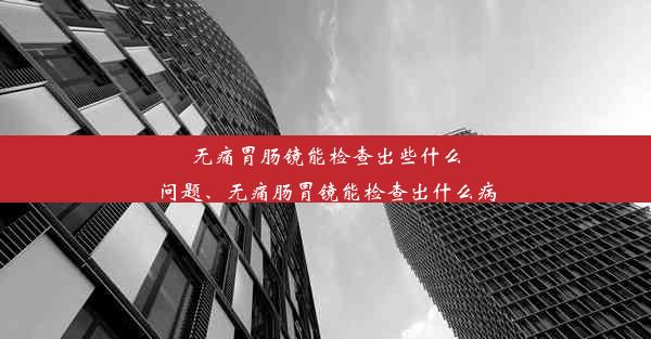 无痛胃肠镜能检查出些什么问题、无痛肠胃镜能检查出什么病