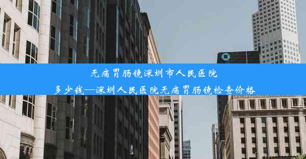 无痛胃肠镜深圳市人民医院多少钱—深圳人民医院无痛胃肠镜检查价格