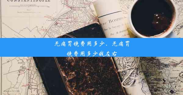 无痛胃镜费用多少、无痛胃镜费用多少钱左右