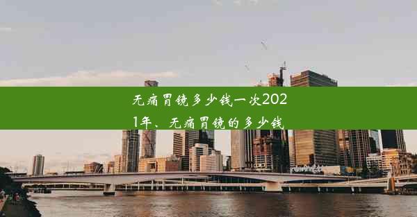 无痛胃镜多少钱一次2021年、无痛胃镜的多少钱