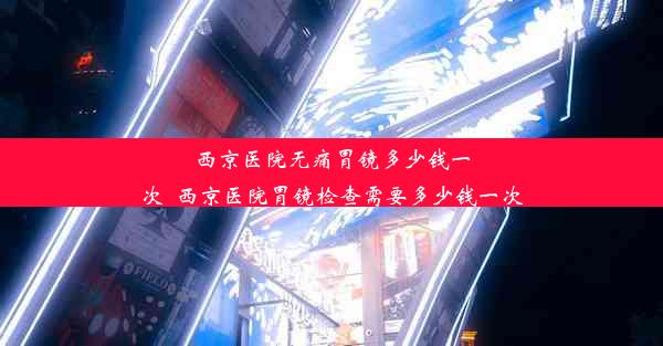 西京医院无痛胃镜多少钱一次_西京医院胃镜检查需要多少钱一次