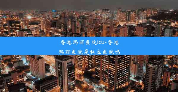 <b>香港玛丽医院icu-香港玛丽医院是私立医院吗</b>