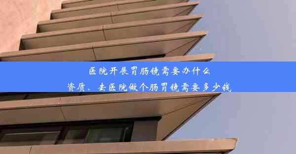 医院开展胃肠镜需要办什么资质、去医院做个肠胃镜需要多少钱