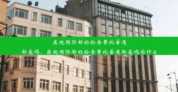 医院国际部的检查费比普通部高吗、医院国际部的检查费比普通部高吗为什么