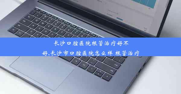 长沙口腔医院根管治疗好不好,长沙市口腔医院怎么样 根管治疗